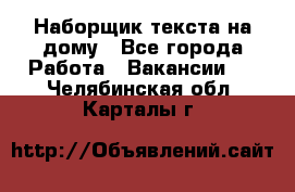 Наборщик текста на дому - Все города Работа » Вакансии   . Челябинская обл.,Карталы г.